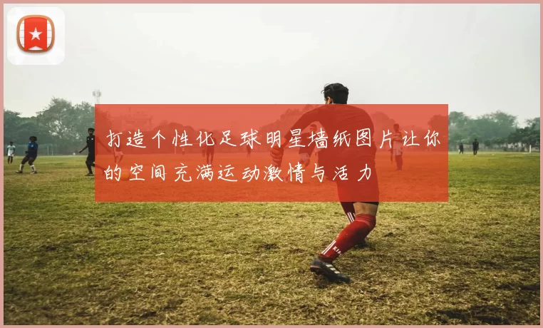 打造个性化足球明星墙纸图片让你的空间充满运动激情与活力
