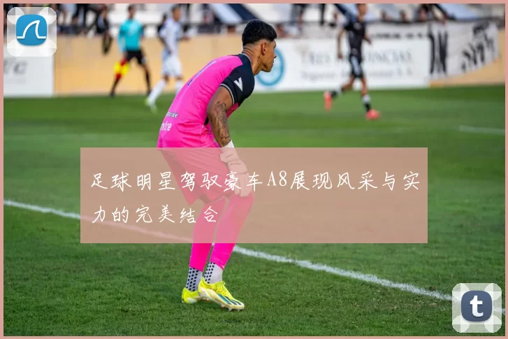 足球明星驾驭豪车A8展现风采与实力的完美结合
