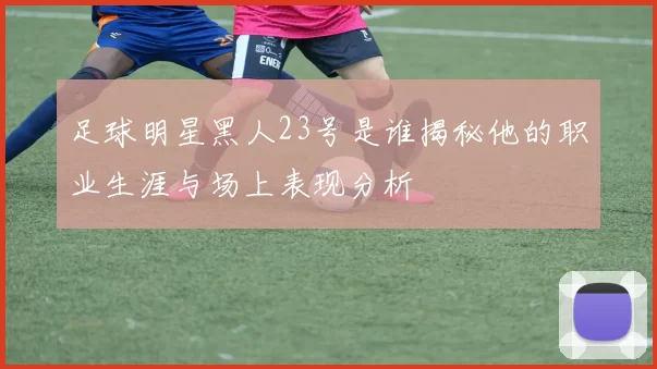 足球明星黑人23号是谁揭秘他的职业生涯与场上表现分析