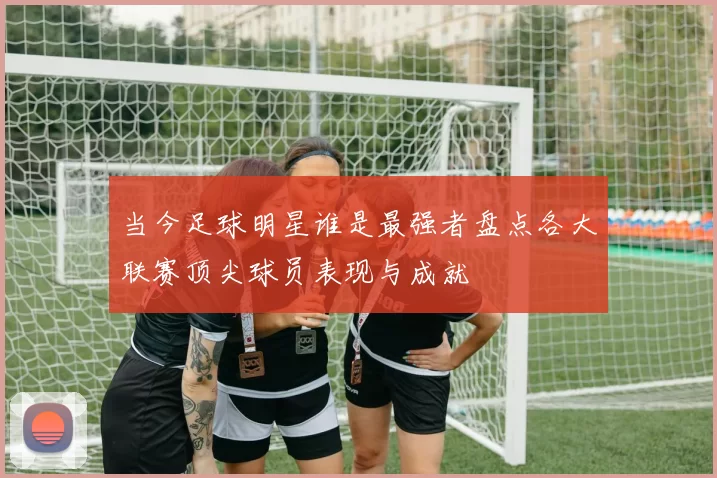 当今足球明星谁是最强者盘点各大联赛顶尖球员表现与成就