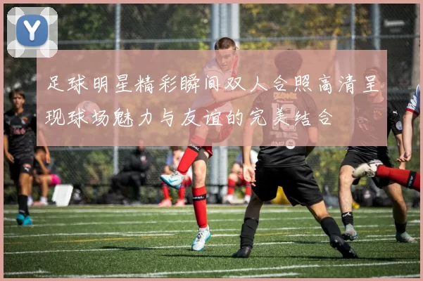 足球明星精彩瞬间双人合照高清呈现球场魅力与友谊的完美结合
