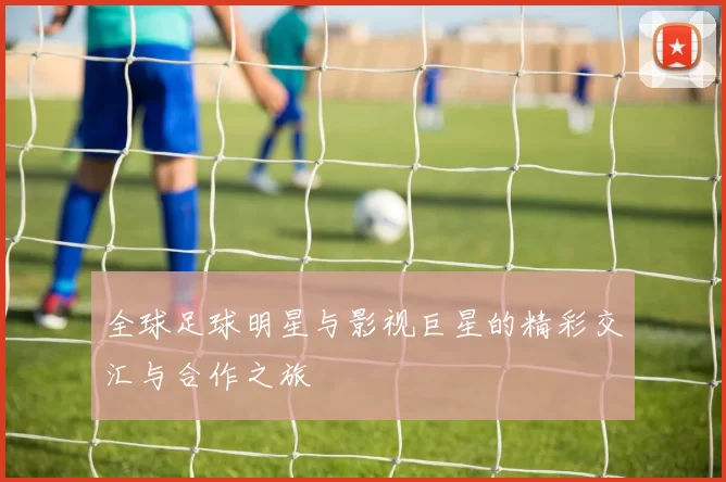 全球足球明星与影视巨星的精彩交汇与合作之旅