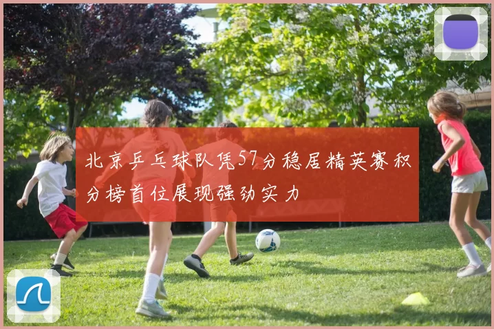 北京乒乓球队凭57分稳居精英赛积分榜首位展现强劲实力