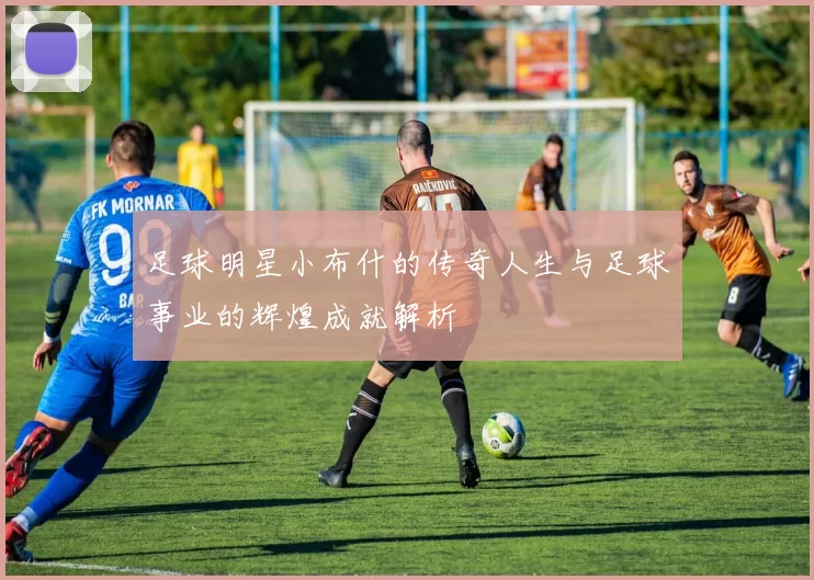足球明星小布什的传奇人生与足球事业的辉煌成就解析
