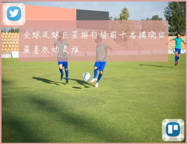 全球足球巨星排行榜前十名揭晓你最喜欢的是谁