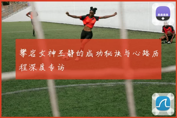 攀岩女神王静的成功秘诀与心路历程深度专访