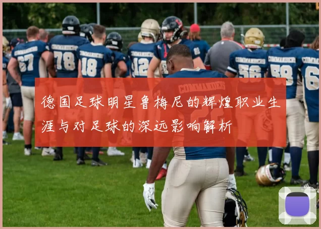 德国足球明星鲁梅尼的辉煌职业生涯与对足球的深远影响解析