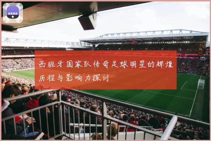 西班牙国家队传奇足球明星的辉煌历程与影响力探讨