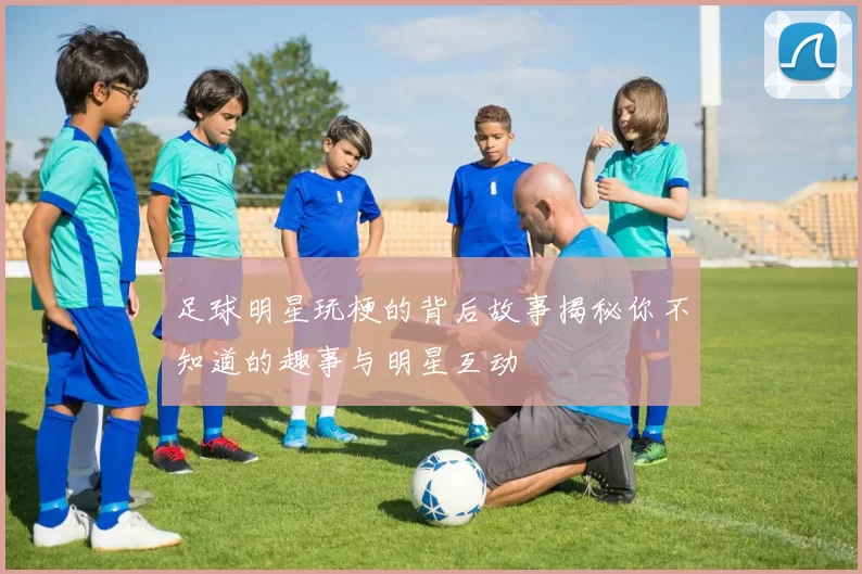 足球明星玩梗的背后故事揭秘你不知道的趣事与明星互动
