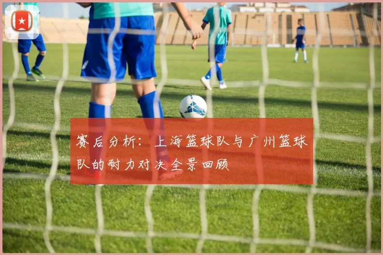 赛后分析：上海篮球队与广州篮球队的耐力对决全景回顾