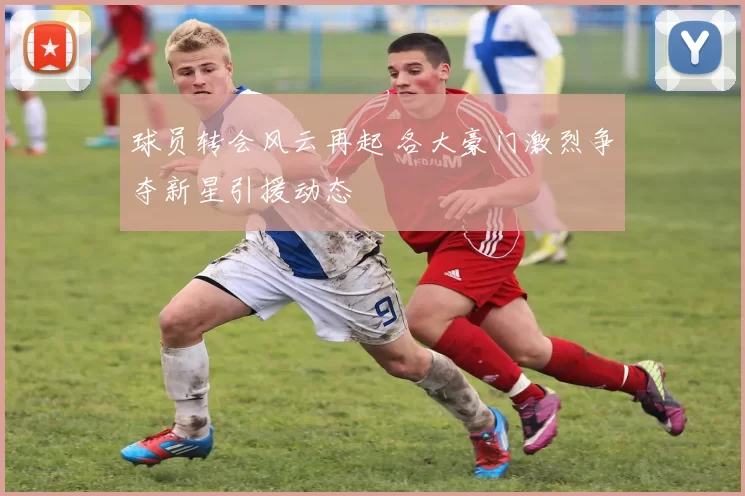 球员转会风云再起 各大豪门激烈争夺新星引援动态