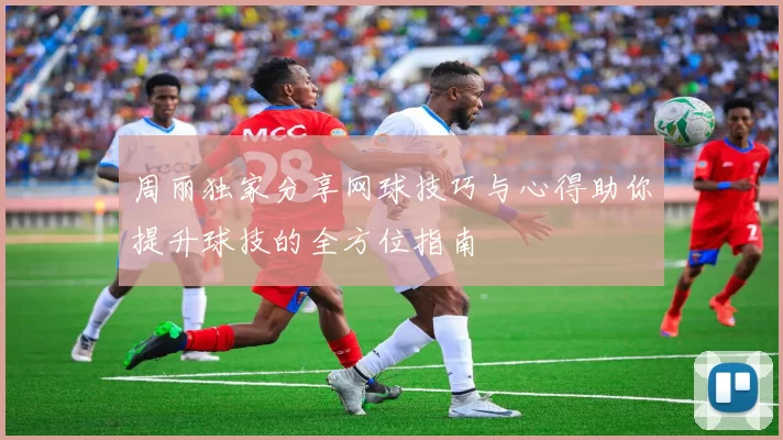 周丽独家分享网球技巧与心得助你提升球技的全方位指南