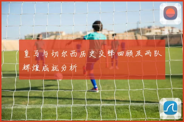 皇马与切尔西历史交锋回顾及两队辉煌成就分析
