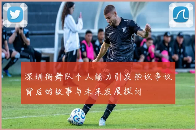 深圳街舞队个人能力引发热议争议背后的故事与未来发展探讨