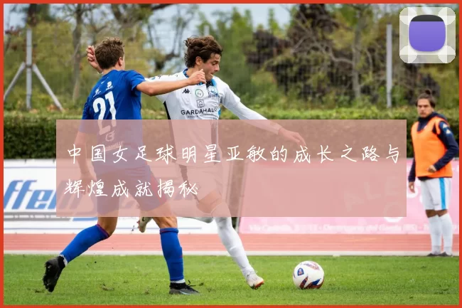 中国女足球明星亚敏的成长之路与辉煌成就揭秘