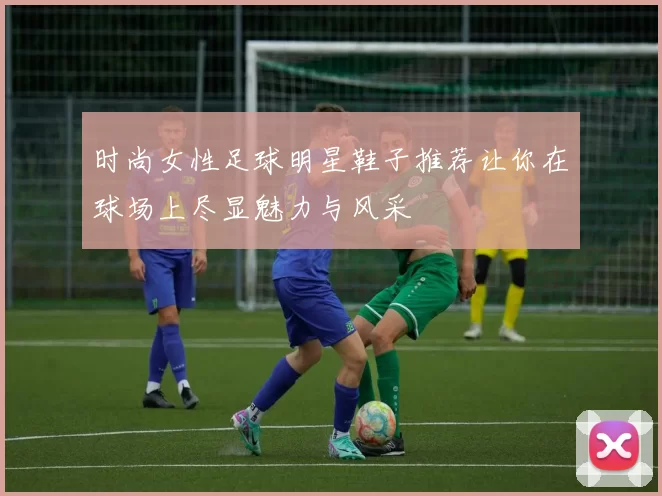 时尚女性足球明星鞋子推荐让你在球场上尽显魅力与风采