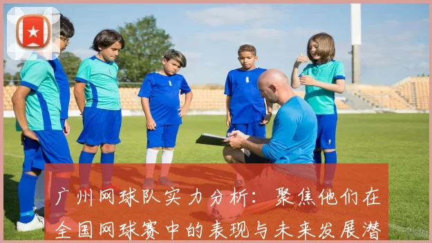 广州网球队实力分析：聚焦他们在全国网球赛中的表现与未来发展潜力