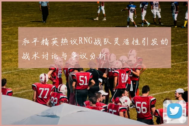 和平精英热议RNG战队灵活性引发的战术讨论与争议分析