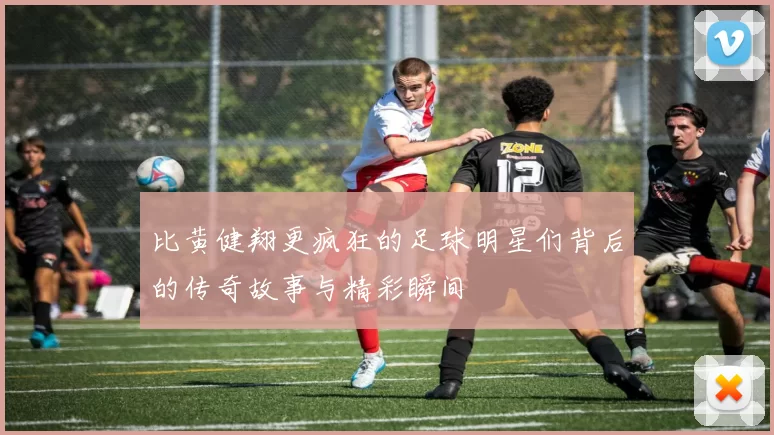 比黄健翔更疯狂的足球明星们背后的传奇故事与精彩瞬间