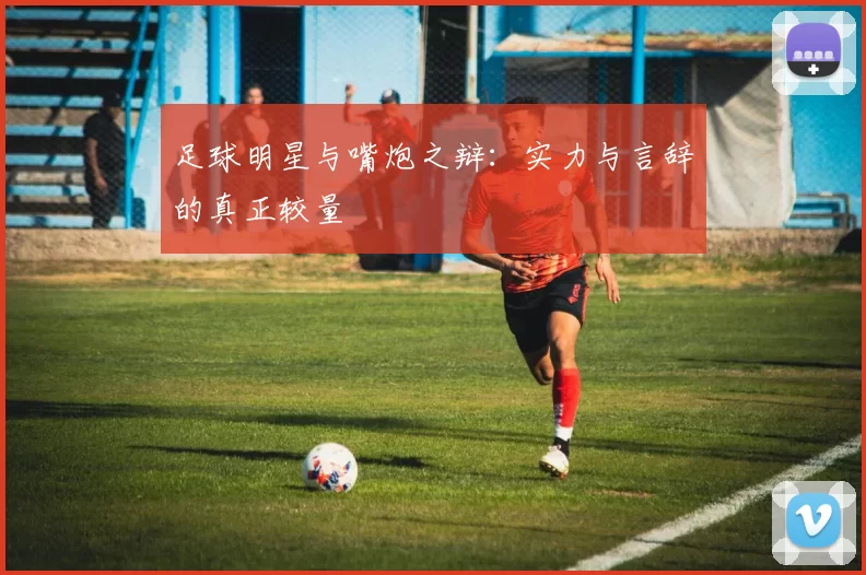 足球明星与嘴炮之辩：实力与言辞的真正较量