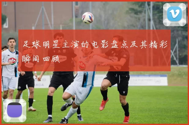 足球明星主演的电影盘点及其精彩瞬间回顾