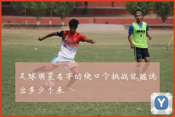 足球明星名字的绕口令挑战你能说出多少个来