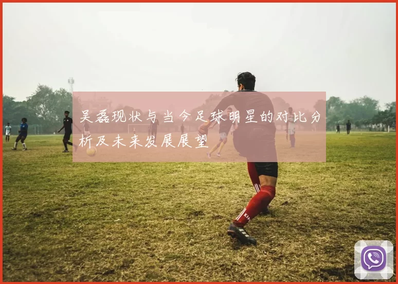 吴磊现状与当今足球明星的对比分析及未来发展展望