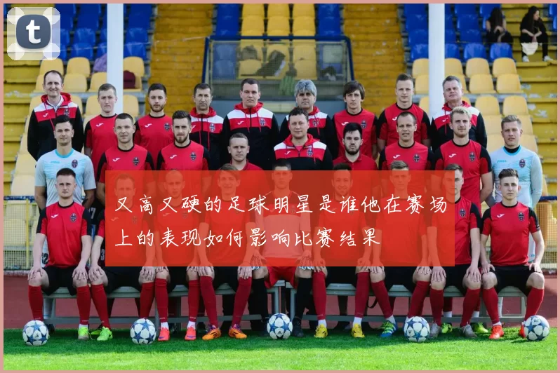 又高又硬的足球明星是谁他在赛场上的表现如何影响比赛结果