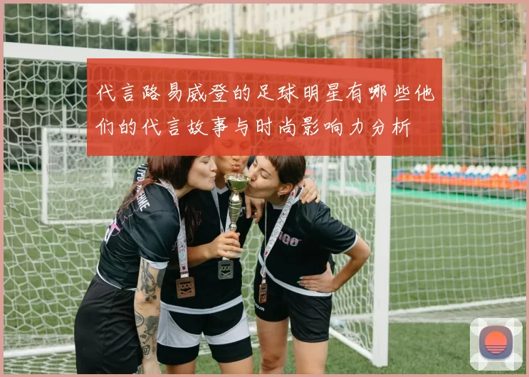 代言路易威登的足球明星有哪些他们的代言故事与时尚影响力分析