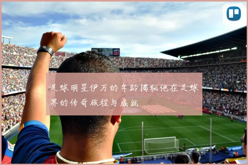 足球明星伊万的年龄揭秘他在足球界的传奇旅程与成就
